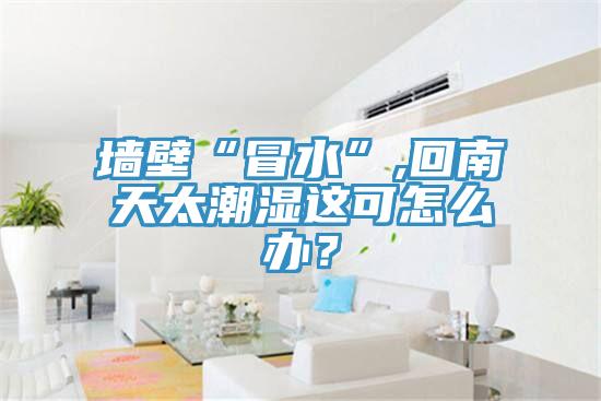 墻壁“冒水”,回南天太潮濕這可怎么辦？
