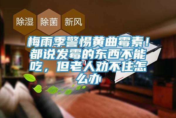梅雨季警惕黃曲霉素！都說(shuō)發(fā)霉的東西不能吃，但老人勸不住怎么辦
