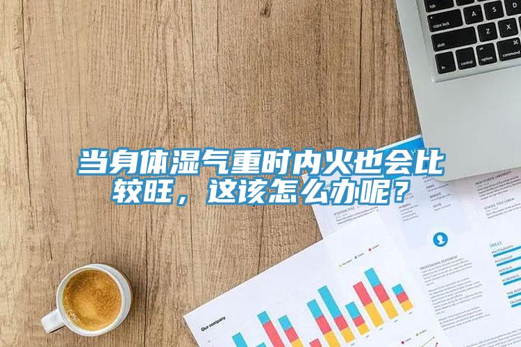 當身體濕氣重時內火也會比較旺，這該怎么辦呢？