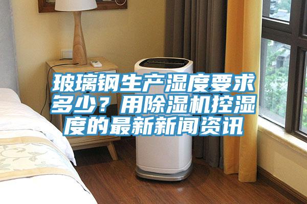 玻璃鋼生產(chǎn)濕度要求多少？用除濕機(jī)控濕度的最新新聞資訊
