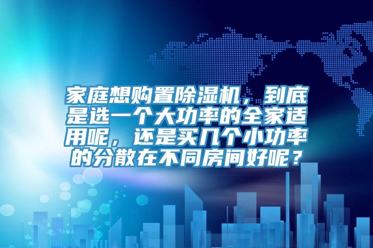 家庭想購置除濕機(jī)，到底是選一個(gè)大功率的全家適用呢，還是買幾個(gè)小功率的分散在不同房間好呢？