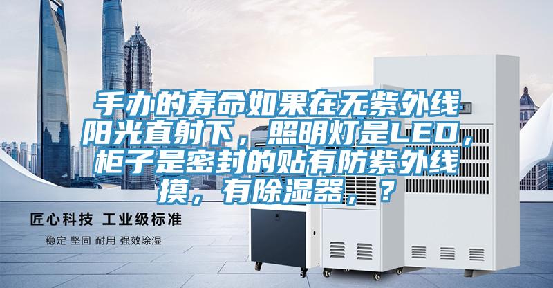 手辦的壽命如果在無(wú)紫外線(xiàn)陽(yáng)光直射下，照明燈是LED，柜子是密封的貼有防紫外線(xiàn)摸，有除濕器，？